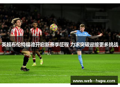 英超布伦特福德开启新赛季征程 力求突破迎接更多挑战