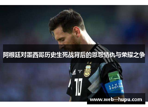 阿根廷对墨西哥历史生死战背后的恩怨情仇与荣耀之争